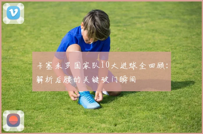 卡塞米罗国家队10大进球全回顾：解析后腰的关键破门瞬间