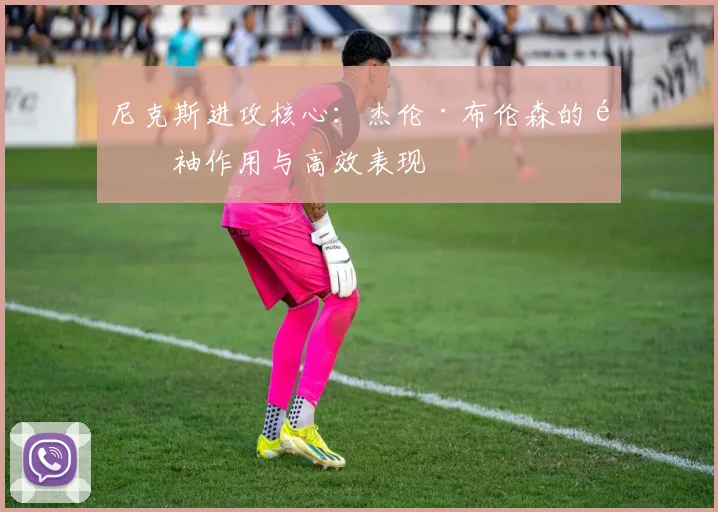 尼克斯进攻核心:杰伦·布伦森的领袖作用与高效表现