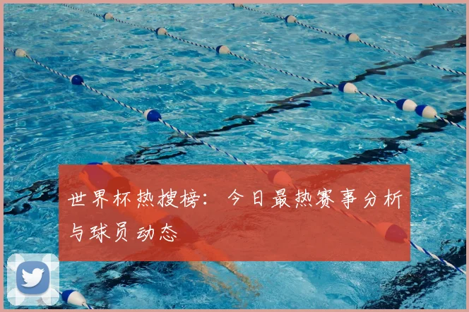 世界杯热搜榜：今日最热赛事分析与球员动态