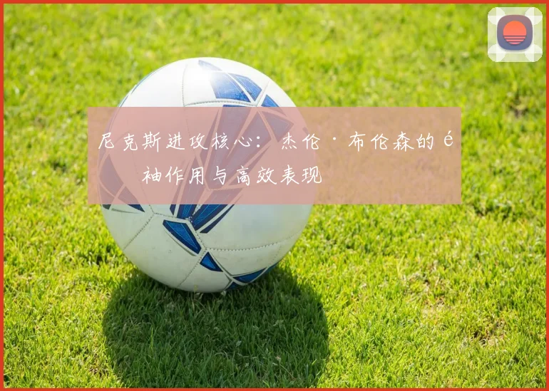 尼克斯进攻核心：杰伦·布伦森的领袖作用与高效表现