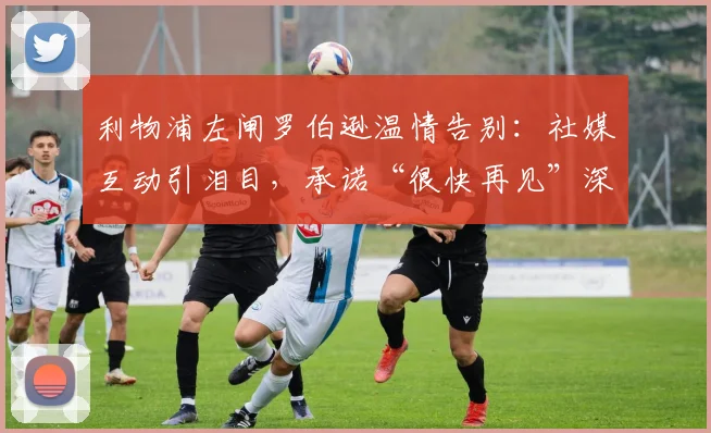 利物浦左闸罗伯逊温情告别:社媒互动引泪目,承诺“很快再见”深意解读