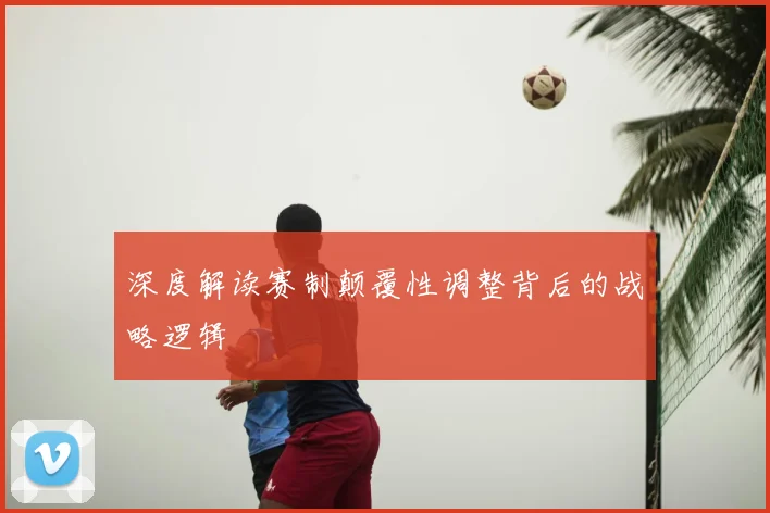深度解读赛制颠覆性调整背后的战略逻辑