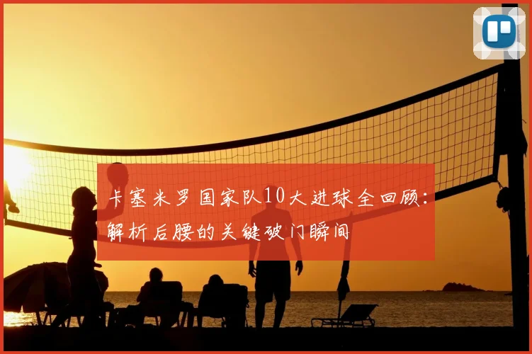 卡塞米罗国家队10大进球全回顾：解析后腰的关键破门瞬间