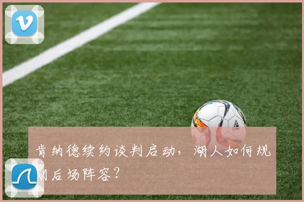 肯纳德续约谈判启动，湖人如何规划后场阵容？