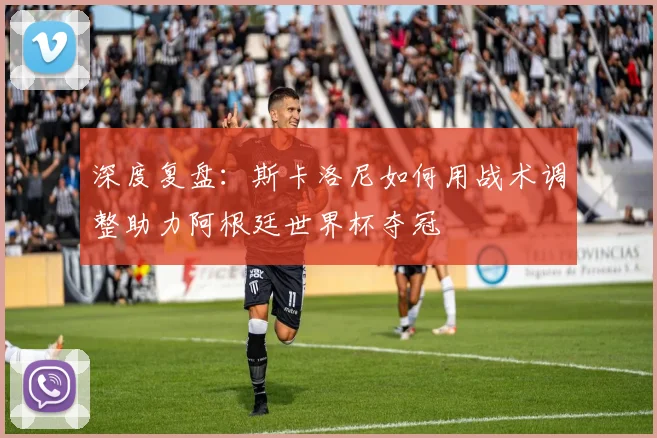 深度复盘：斯卡洛尼如何用战术调整助力阿根廷世界杯夺冠