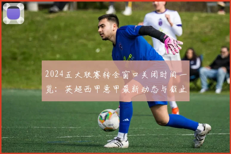 2024五大联赛转会窗口关闭时间一览:英超西甲意甲最新动态与截止日操作指南
