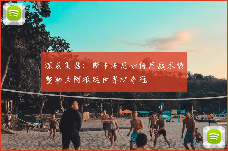 深度复盘:斯卡洛尼如何用战术调整助力阿根廷世界杯夺冠